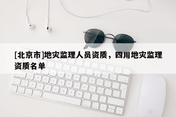 [北京市]地災(zāi)監(jiān)理人員資質(zhì)，四川地災(zāi)監(jiān)理資質(zhì)名單