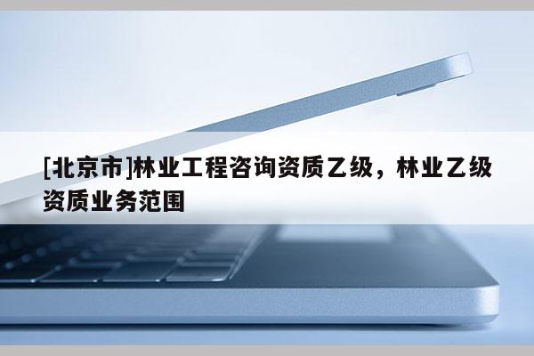 [北京市]林業(yè)工程咨詢資質(zhì)乙級(jí)，林業(yè)乙級(jí)資質(zhì)業(yè)務(wù)范圍