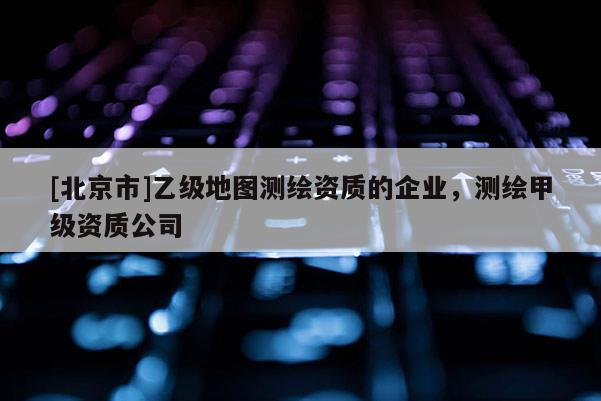 [北京市]乙級(jí)地圖測(cè)繪資質(zhì)的企業(yè)，測(cè)繪甲級(jí)資質(zhì)公司