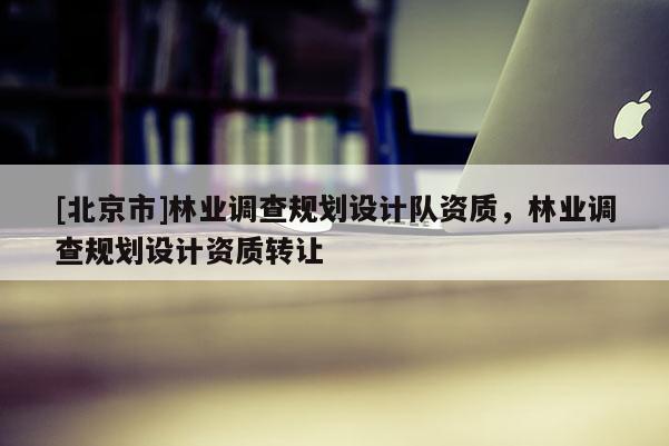 [北京市]林業(yè)調(diào)查規(guī)劃設(shè)計隊資質(zhì)，林業(yè)調(diào)查規(guī)劃設(shè)計資質(zhì)轉(zhuǎn)讓