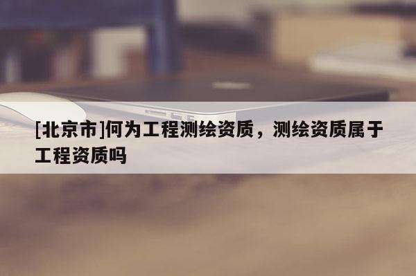 [北京市]何為工程測繪資質，測繪資質屬于工程資質嗎