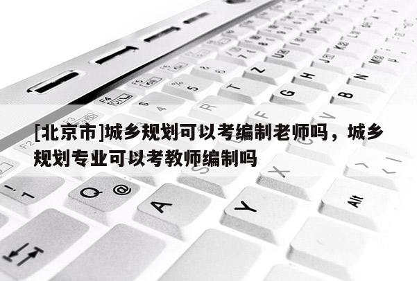 [北京市]城鄉(xiāng)規(guī)劃可以考編制老師嗎，城鄉(xiāng)規(guī)劃專業(yè)可以考教師編制嗎