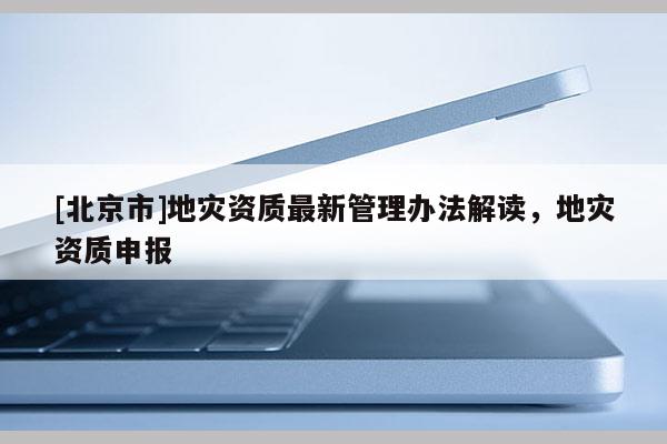 [北京市]地災資質最新管理辦法解讀，地災資質申報