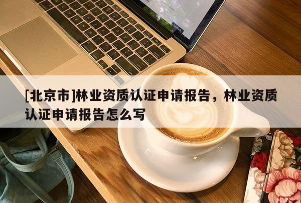 [北京市]林業(yè)資質(zhì)認證申請報告，林業(yè)資質(zhì)認證申請報告怎么寫