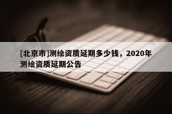 [北京市]測繪資質(zhì)延期多少錢，2020年測繪資質(zhì)延期公告