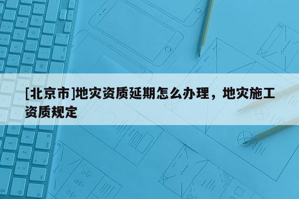 [北京市]地災資質延期怎么辦理，地災施工資質規(guī)定