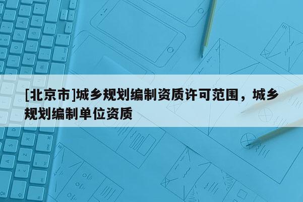 [北京市]城鄉(xiāng)規(guī)劃編制資質(zhì)許可范圍，城鄉(xiāng)規(guī)劃編制單位資質(zhì)