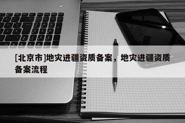 [北京市]地災(zāi)進(jìn)疆資質(zhì)備案，地災(zāi)進(jìn)疆資質(zhì)備案流程