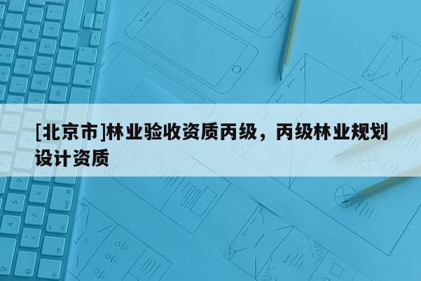 [北京市]林業(yè)驗收資質(zhì)丙級，丙級林業(yè)規(guī)劃設(shè)計資質(zhì)