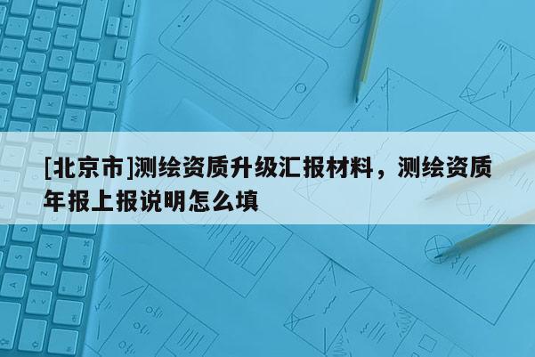 [北京市]測繪資質(zhì)升級匯報材料，測繪資質(zhì)年報上報說明怎么填