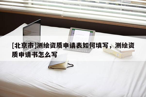 [北京市]測繪資質(zhì)申請表如何填寫，測繪資質(zhì)申請書怎么寫