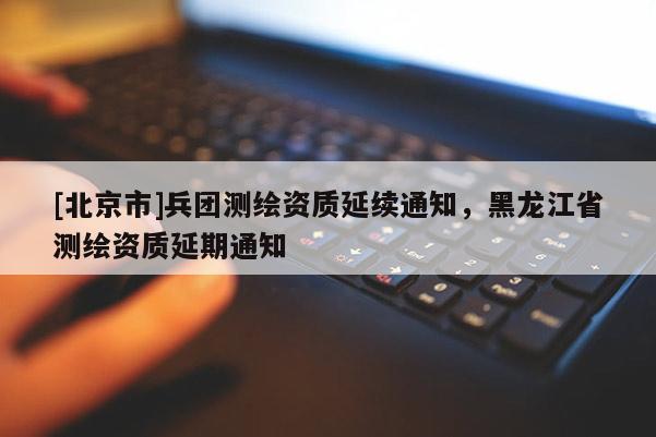 [北京市]兵團測繪資質(zhì)延續(xù)通知，黑龍江省測繪資質(zhì)延期通知