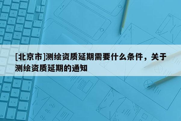 [北京市]測繪資質(zhì)延期需要什么條件，關于測繪資質(zhì)延期的通知