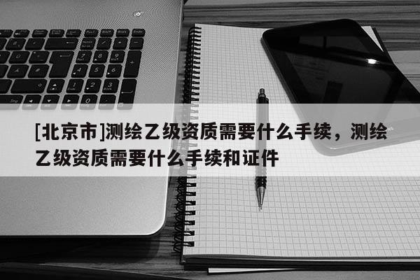 [北京市]測繪乙級資質(zhì)需要什么手續(xù)，測繪乙級資質(zhì)需要什么手續(xù)和證件