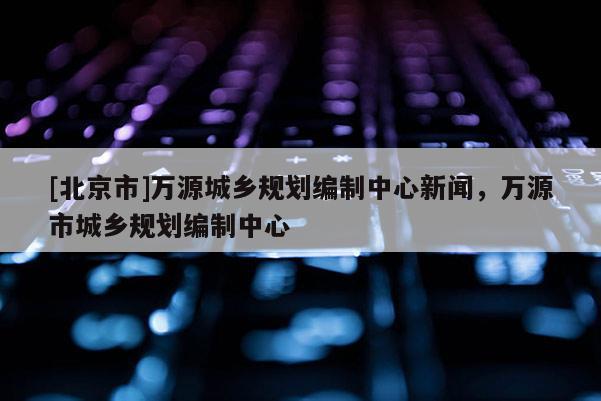 [北京市]萬(wàn)源城鄉(xiāng)規(guī)劃編制中心新聞，萬(wàn)源市城鄉(xiāng)規(guī)劃編制中心