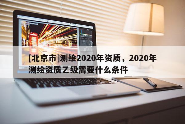 [北京市]測(cè)繪2020年資質(zhì)，2020年測(cè)繪資質(zhì)乙級(jí)需要什么條件