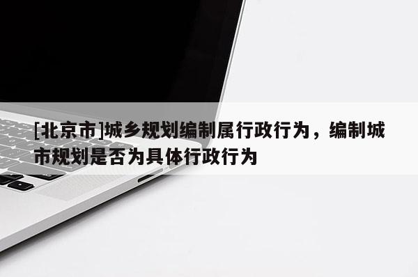 [北京市]城鄉(xiāng)規(guī)劃編制屬行政行為，編制城市規(guī)劃是否為具體行政行為