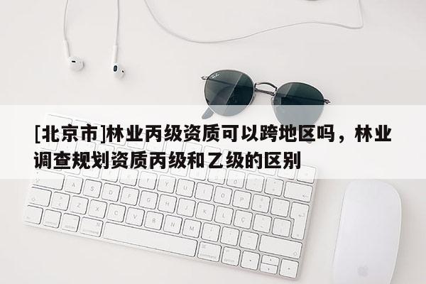 [北京市]林業(yè)丙級資質(zhì)可以跨地區(qū)嗎，林業(yè)調(diào)查規(guī)劃資質(zhì)丙級和乙級的區(qū)別