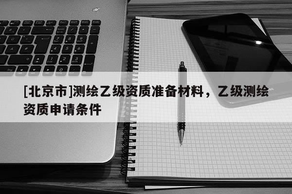 [北京市]測繪乙級資質(zhì)準(zhǔn)備材料，乙級測繪資質(zhì)申請條件