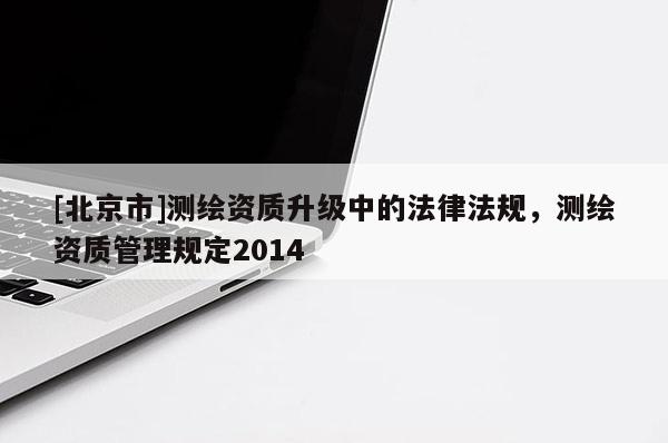 [北京市]測繪資質升級中的法律法規(guī)，測繪資質管理規(guī)定2014