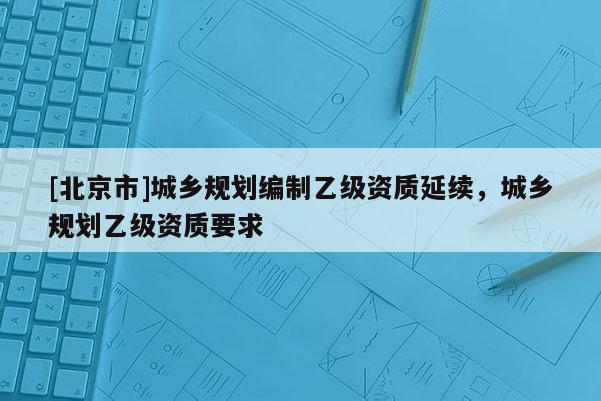 [北京市]城鄉(xiāng)規(guī)劃編制乙級資質延續(xù)，城鄉(xiāng)規(guī)劃乙級資質要求