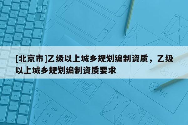 [北京市]乙級(jí)以上城鄉(xiāng)規(guī)劃編制資質(zhì)，乙級(jí)以上城鄉(xiāng)規(guī)劃編制資質(zhì)要求