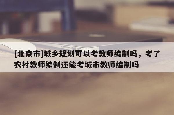 [北京市]城鄉(xiāng)規(guī)劃可以考教師編制嗎，考了農(nóng)村教師編制還能考城市教師編制嗎