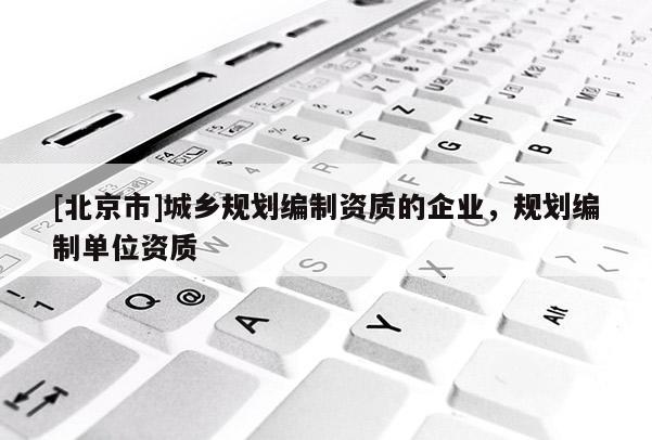 [北京市]城鄉(xiāng)規(guī)劃編制資質(zhì)的企業(yè)，規(guī)劃編制單位資質(zhì)