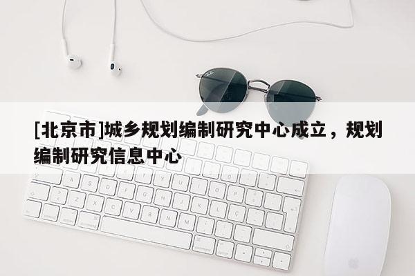 [北京市]城鄉(xiāng)規(guī)劃編制研究中心成立，規(guī)劃編制研究信息中心