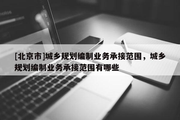 [北京市]城鄉(xiāng)規(guī)劃編制業(yè)務(wù)承接范圍，城鄉(xiāng)規(guī)劃編制業(yè)務(wù)承接范圍有哪些