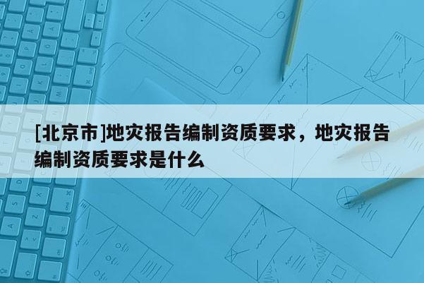 [北京市]地災(zāi)報(bào)告編制資質(zhì)要求，地災(zāi)報(bào)告編制資質(zhì)要求是什么