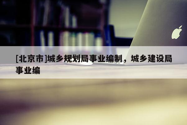 [北京市]城鄉(xiāng)規(guī)劃局事業(yè)編制，城鄉(xiāng)建設(shè)局事業(yè)編