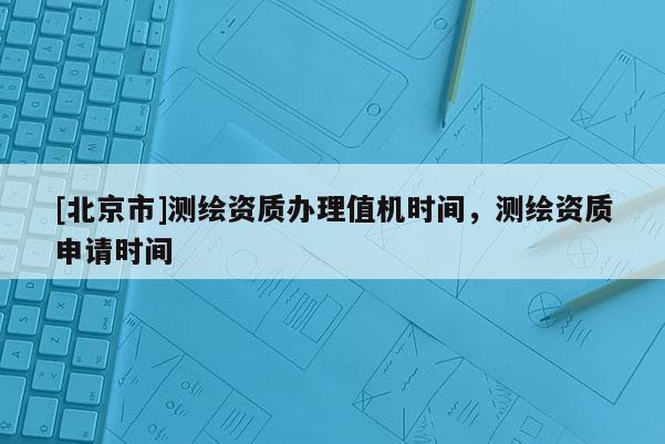 [北京市]測繪資質(zhì)辦理值機時間，測繪資質(zhì)申請時間