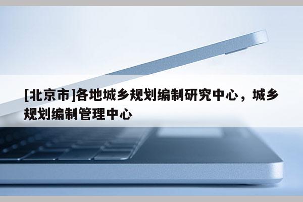 [北京市]各地城鄉(xiāng)規(guī)劃編制研究中心，城鄉(xiāng)規(guī)劃編制管理中心