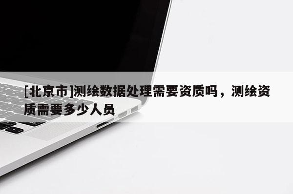 [北京市]測(cè)繪數(shù)據(jù)處理需要資質(zhì)嗎，測(cè)繪資質(zhì)需要多少人員