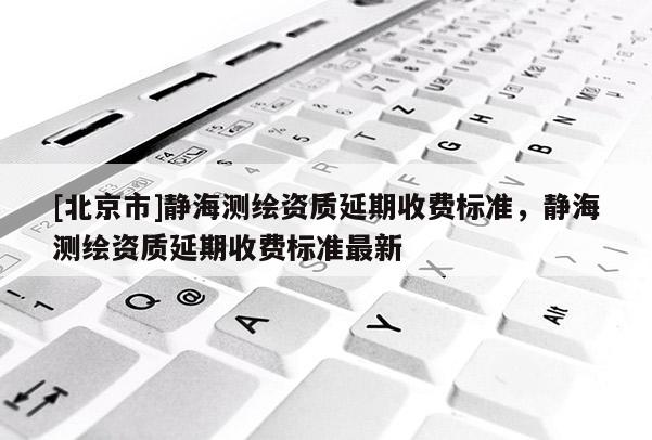 [北京市]靜海測(cè)繪資質(zhì)延期收費(fèi)標(biāo)準(zhǔn)，靜海測(cè)繪資質(zhì)延期收費(fèi)標(biāo)準(zhǔn)最新