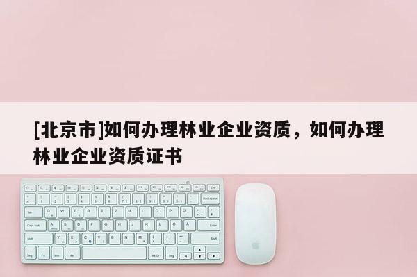 [北京市]如何辦理林業(yè)企業(yè)資質(zhì)，如何辦理林業(yè)企業(yè)資質(zhì)證書