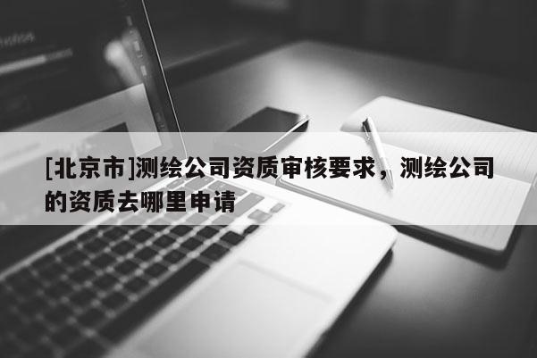 [北京市]測繪公司資質(zhì)審核要求，測繪公司的資質(zhì)去哪里申請