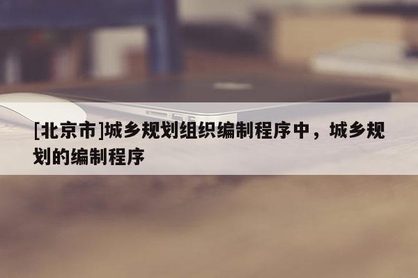 [北京市]城鄉(xiāng)規(guī)劃組織編制程序中，城鄉(xiāng)規(guī)劃的編制程序