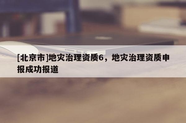 [北京市]地災(zāi)治理資質(zhì)6，地災(zāi)治理資質(zhì)申報(bào)成功報(bào)道