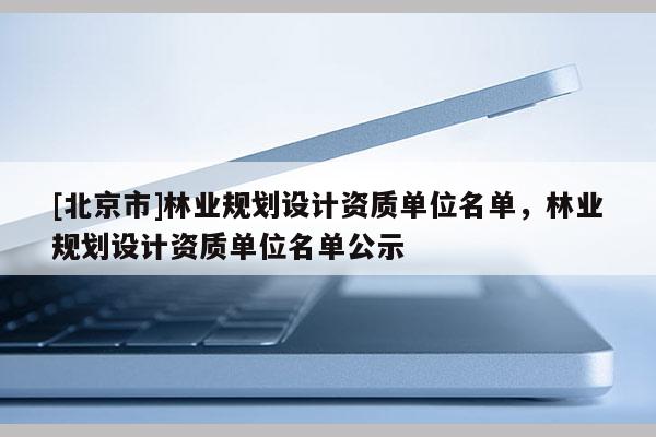 [北京市]林業(yè)規(guī)劃設(shè)計(jì)資質(zhì)單位名單，林業(yè)規(guī)劃設(shè)計(jì)資質(zhì)單位名單公示