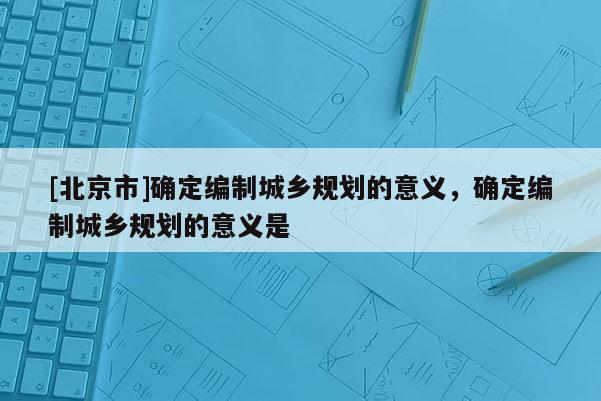 [北京市]確定編制城鄉(xiāng)規(guī)劃的意義，確定編制城鄉(xiāng)規(guī)劃的意義是