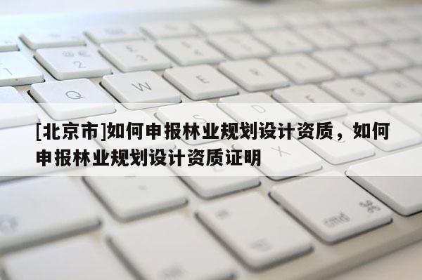 [北京市]如何申報林業(yè)規(guī)劃設(shè)計資質(zhì)，如何申報林業(yè)規(guī)劃設(shè)計資質(zhì)證明