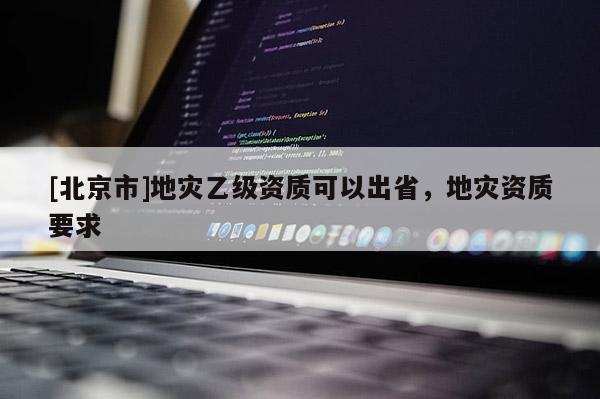 [北京市]地災(zāi)乙級(jí)資質(zhì)可以出省，地災(zāi)資質(zhì)要求