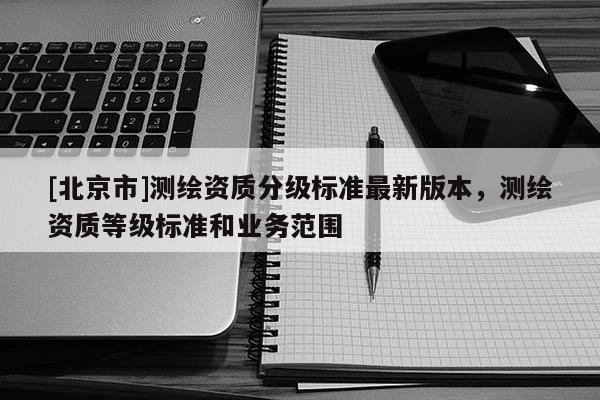 [北京市]測(cè)繪資質(zhì)分級(jí)標(biāo)準(zhǔn)最新版本，測(cè)繪資質(zhì)等級(jí)標(biāo)準(zhǔn)和業(yè)務(wù)范圍