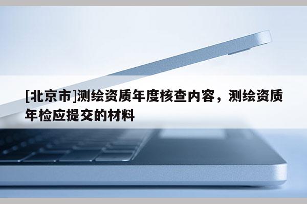 [北京市]測繪資質(zhì)年度核查內(nèi)容，測繪資質(zhì)年檢應提交的材料