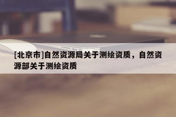 [北京市]自然資源局關(guān)于測(cè)繪資質(zhì)，自然資源部關(guān)于測(cè)繪資質(zhì)