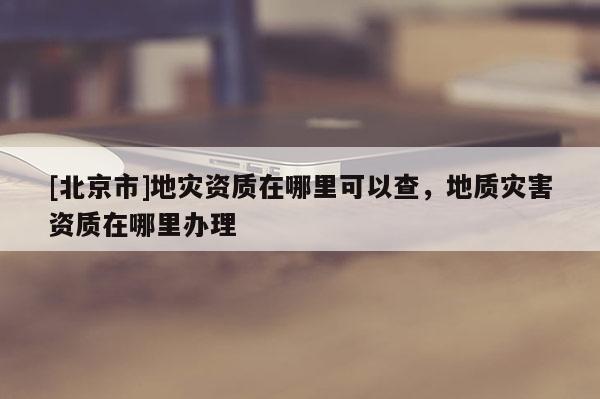 [北京市]地災(zāi)資質(zhì)在哪里可以查，地質(zhì)災(zāi)害資質(zhì)在哪里辦理