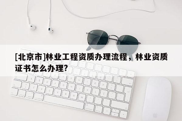 [北京市]林業(yè)工程資質辦理流程，林業(yè)資質證書怎么辦理?