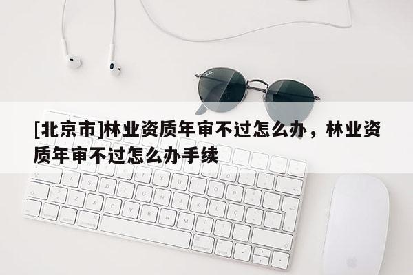 [北京市]林業(yè)資質(zhì)年審不過怎么辦，林業(yè)資質(zhì)年審不過怎么辦手續(xù)